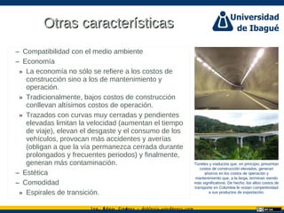 Ing. dgar Jim nez doblevia.wordpress.comÉ é ·
Otras característicasOtras características
– Compatibilidad con el medio ambiente
– Economía
» La economía no sólo se refiere a los costos de
construcción sino a los de mantenimiento y
operación.
» Tradicionalmente, bajos costos de construcción
conllevan altísimos costos de operación.
» Trazados con curvas muy cerradas y pendientes
elevadas limitan la velocidad (aumentan el tiempo
de viaje), elevan el desgaste y el consumo de los
vehículos, provocan más accidentes y averías
(obligan a que la vía permanezca cerrada durante
prolongados y frecuentes periodos) y finalmente,
generan más contaminación.
– Estética
– Comodidad
» Espirales de transición.
Túneles y viaductos que, en principio, presentan
costos de construcción elevados, generan
ahorros en los costos de operación y
mantenimiento que, a la larga, terminan siendo
más significativos. De hecho, los altos costos de
transporte en Colombia le restan competitividad
a sus productos de exportación.
Catalina Rodriguez
 