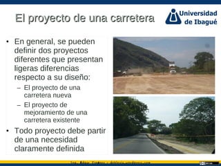 Ing. dgar Jim nez doblevia.wordpress.comÉ é ·
El proyecto de una carreteraEl proyecto de una carretera
• En general, se pueden
definir dos proyectos
diferentes que presentan
ligeras diferencias
respecto a su diseño:
– El proyecto de una
carretera nueva
– El proyecto de
mejoramiento de una
carretera existente
• Todo proyecto debe partir
de una necesidad
claramente definida
 