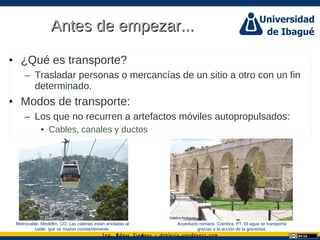 Ing. dgar Jim nez doblevia.wordpress.comÉ é ·
Antes de empezar...Antes de empezar...
• ¿Qué es transporte?
– Trasladar personas o mercancías de un sitio a otro con un fin
determinado.
• Modos de transporte:
– Los que no recurren a artefactos móviles autopropulsados:
• Cables, canales y ductos
Catalina Rodriguez
Metrocable. Medellín, CO. Las cabinas están ancladas al
cable, que se mueve constantemente.
Acueducto romano. Coimbra, PT. El agua se transporta
gracias a la acción de la gravedad.
 