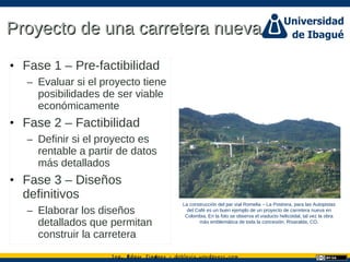 Ing. dgar Jim nez doblevia.wordpress.comÉ é ·
Proyecto de una carretera nuevaProyecto de una carretera nueva
• Fase 1 – Pre-factibilidad
– Evaluar si el proyecto tiene
posibilidades de ser viable
económicamente
• Fase 2 – Factibilidad
– Definir si el proyecto es
rentable a partir de datos
más detallados
• Fase 3 – Diseños
definitivos
– Elaborar los diseños
detallados que permitan
construir la carretera
La construcción del par vial Romelia – La Postrera, para las Autopistas
del Café es un buen ejemplo de un proyecto de carretera nueva en
Colombia. En la foto se observa el viaducto helicoidal, tal vez la obra
más emblemática de toda la concesión. Risaralda, CO.
 