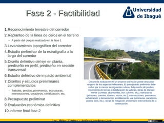 Ing. dgar Jim nez doblevia.wordpress.comÉ é ·
Fase 2 - FactibilidadFase 2 - Factibilidad
1.Reconocimiento terrestre del corredor
2.Replanteo de la línea de ceros en el terreno
– A partir del croquis realizado en la fase 1
3.Levantamiento topográfico del corredor
4.Estudio preliminar de la estratigrafía a lo
largo del corredor
5.Diseño definitivo del eje en planta,
prediseño en perfil, prediseño en sección
transversal
6.Estudio definitivo de impacto ambiental
7.Diseños y estudios preliminares
complementarios
– Taludes, predios, pavimentos, estructuras,
intersecciones, botaderos, señalización, etc.
8.Presupuesto preliminar
9.Evaluación económica definitiva
10.Informe final fase 2
Durante la evaluación de un proyecto vial no se puede descuidar
ninguno de los aspectos relevantes. El presupuesto preliminar debe
incluir por lo menos los siguientes rubros: Adquisición de predios,
movimiento de tierras, estabilización de laderas, obras de drenaje
menor (cunetas, alcantarillas, box culverts, etc.), estructuras
(pontones, puentes, túneles, muros, etc.), intersecciones, pavimento,
señalización y demarcación, amoblamiento vial (luminarias, paraderos,
postes SOS, etc.), obras de mitigación ambiental e interventoría de la
construcción.
 