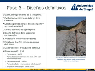 Ing. dgar Jim nez doblevia.wordpress.comÉ é ·
Fase 3 – Diseños definitivosFase 3 – Diseños definitivos
1.Eventual mejoramiento de la topografía
.2 Evaluación geotécnica a lo largo de la
carretera
.3 Estudios previos para el diseño en perfil y
sección transversal
.4 Diseño definitivo del eje en perfil
.5 Diseño definitivo de la secciones
transversales
.6 Análisis del movimiento de tierras
.7 Estudios y diseños complementarios
definitivos
.8 Elaboración del presupuesto definitivo
.9 Documentación final
– Planos planta – perfil
– Planos de sección transversales cada 10 m y en
abscisas especiales
– Carteras de campo y oficina
– Planos detallados y memorias de cálculo punto 7
– Pliegos de licitación para construcción
Los diseños definitivos deben ser suficientemente
detallados para permitir que la construcción se
realice sin contratiempos.
 