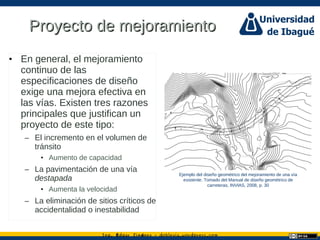 Ing. dgar Jim nez doblevia.wordpress.comÉ é ·
Proyecto de mejoramientoProyecto de mejoramiento
• En general, el mejoramiento
continuo de las
especificaciones de diseño
exige una mejora efectiva en
las vías. Existen tres razones
principales que justifican un
proyecto de este tipo:
– El incremento en el volumen de
tránsito
• Aumento de capacidad
– La pavimentación de una vía
destapada
• Aumenta la velocidad
– La eliminación de sitios críticos de
accidentalidad o inestabilidad
Ejemplo del diseño geométrico del mejoramiento de una vía
existente. Tomado del Manual de diseño geométrico de
carreteras, INVIAS, 2008, p. 30
 