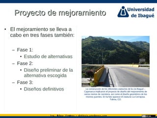 Ing. dgar Jim nez doblevia.wordpress.comÉ é ·
Proyecto de mejoramientoProyecto de mejoramiento
• El mejoramiento se lleva a
cabo en tres fases también:
– Fase 1:
• Estudio de alternativas
– Fase 2:
• Diseño preliminar de la
alternativa escogida
– Fase 3:
• Diseños definitivos La construcción de los diferentes viaductos de la vía Ibagué –
Cajamarca implicaron el proyecto de diseño del mejoramiento de
varios tramos de carretera, así como el diseño geométrico de los
mismos puentes. En la foto aparece el viaducto La Cerrajosa.
Tolima, CO.
 