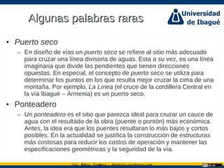 Ing. dgar Jim nez doblevia.wordpress.comÉ é ·
Algunas palabras rarasAlgunas palabras raras
• Puerto seco
– En diseño de vías un puerto seco se refiere al sitio más adecuado
para cruzar una línea divisoria de aguas. Esta a su vez, es una línea
imaginaria que divide las pendientes que tienen direcciones
opuestas. En especial, el concepto de puerto seco se utiliza para
determinar los puntos en los que resulta mejor cruzar la cima de una
montaña. Por ejemplo, La Línea (el cruce de la cordillera Central en
la vía Ibagué – Armenia) es un puerto seco.
• Ponteadero
– Un ponteadero es el sitio que parezca ideal para cruzar un cauce de
agua con el resultado de la obra (puente o pontón) más económica.
Antes, la idea era que los puentes resultaran lo más bajos y cortos
posibles. En la actualidad se justifica la construcción de estructuras
más costosas para reducir los costos de operación y mantener las
especificaciones geométricas y la seguridad de la vía.
 