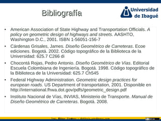 Ing. dgar Jim nez doblevia.wordpress.comÉ é ·
BibliografíaBibliografía
• American Association of State Highway and Transportation Officials. A
policy on geometric design of highways and streets. AASHTO,
Washington D.C., 2001. ISBN 1-56051-156-7
• Cárdenas Grisales, James. Diseño Geométrico de Carreteras. Ecoe
ediciones. Bogotá. 2002. Código topográfico de la Biblioteca de la
Universidad: 625.7 C266 di
• Chocontá Rojas, Pedro Antonio. Diseño Geométrico de Vías. Editorial
Escuela Colombiana de Ingeniería. Bogotá. 1998. Código topográfico de
la Biblioteca de la Universidad: 625.7 Ch545
• Federal Highway Administration. Geometric design practices for
european roads. US Department of transportation, 2001. Disponible en
http://international.fhwa.dot.gov/pdfs/geometric_design.pdf
• Instituto Nacional de Vías, INVIAS, Ministerio de Transporte. Manual de
Diseño Geométrico de Carreteras. Bogotá. 2008.
 