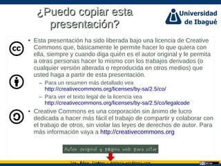 Ing. dgar Jim nez doblevia.wordpress.comÉ é ·
¿Puedo copiar esta¿Puedo copiar esta
presentación?presentación?
• Esta presentación ha sido liberada bajo una licencia de Creative
Commons que, básicamente le permite hacer lo que quiera con
ella, siempre y cuando diga quién es el autor original y le permita
a otras personas hacer lo mismo con los trabajos derivados (o
cualquier versión alterada o reproducida en otros medios) que
usted haga a partir de esta presentación.
– Para un resumen más detallado vea
http://creativecommons.org/licenses/by-sa/2.5/co/
– Para ver el texto legal de la licencia vea
http://creativecommons.org/licenses/by-sa/2.5/co/legalcode
• Creative Commons es una corporación sin ánimo de lucro
dedicada a hacer más fácil el trabajo de compartir y colaborar con
el trabajo de otros, sin violar las leyes de derechos de autor. Para
más información vaya a http://creativecommons.org
Autor original y p gina web para citará
 