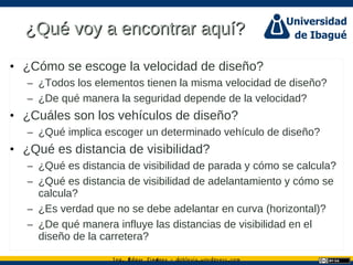 Ing. dgar Jim nez doblevia.wordpress.comÉ é ·
¿Qué voy a encontrar aquí?¿Qué voy a encontrar aquí?
• ¿Cómo se escoge la velocidad de diseño?
– ¿Todos los elementos tienen la misma velocidad de diseño?
– ¿De qué manera la seguridad depende de la velocidad?
• ¿Cuáles son los vehículos de diseño?
– ¿Qué implica escoger un determinado vehículo de diseño?
• ¿Qué es distancia de visibilidad?
– ¿Qué es distancia de visibilidad de parada y cómo se calcula?
– ¿Qué es distancia de visibilidad de adelantamiento y cómo se
calcula?
– ¿Es verdad que no se debe adelantar en curva (horizontal)?
– ¿De qué manera influye las distancias de visibilidad en el
diseño de la carretera?
 