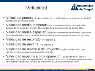 Ing. dgar Jim nez doblevia.wordpress.comÉ é ·
VelocidadVelocidad
• Velocidad puntual: Es la velocidad de un vehículo a su paso por un punto de la
carretera en un instante dado.
• Velocidad media temporal: Es el promedio aritmético de la velocidad
puntual de un grupo de vehículos observados durante un intervalo de tiempo dado.
• Velocidad media espacial: Promedio aritmético de la velocidad puntual de
todos los vehículos que un instante determinado se encuentren en un tramo de carretera.
• Velocidad de recorrido: Ver capítulo 1.
• Velocidad de marcha: Ver capítulo 1.
• Velocidad de diseño o de proyecto: Aquella que se utiliza para
diseñar los elementos geométricos de la carretera.
• Velocidad específica o de operación: Se puede definir como la
velocidad que adopta la mayoría de los conductores al recorrer un elemento geométrico de
la carretera en particular [cuando se encuentran en condiciones de flujo libre].
 