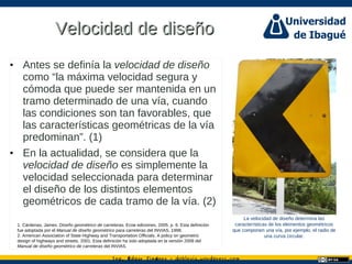 Ing. dgar Jim nez doblevia.wordpress.comÉ é ·
Velocidad de diseñoVelocidad de diseño
• Antes se definía la velocidad de diseño
como “la máxima velocidad segura y
cómoda que puede ser mantenida en un
tramo determinado de una vía, cuando
las condiciones son tan favorables, que
las características geométricas de la vía
predominan”. (1)
• En la actualidad, se considera que la
velocidad de diseño es simplemente la
velocidad seleccionada para determinar
el diseño de los distintos elementos
geométricos de cada tramo de la vía. (2)
1. Cárdenas, James. Diseño geométrico de carreteras. Ecoe ediciones, 2005. p. 6. Esta definición
fue adoptada por el Manual de diseño geométrico para carreteras del INVIAS, 1998.
2. American Association of State Highway and Transportation Officials. A policy on geometric
design of highways and streets. 2001. Esta definición ha sido adoptada en la versión 2008 del
Manual de diseño geométrico de carreteras del INVIAS.
La velocidad de diseño determina las
características de los elementos geométricos
que componen una vía, por ejemplo, el radio de
una curva circular.
 