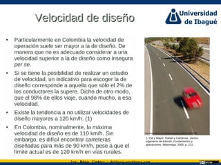 Ing. dgar Jim nez doblevia.wordpress.comÉ é ·
Velocidad de diseñoVelocidad de diseño
• Particularmente en Colombia la velocidad de
operación suele ser mayor a la de diseño. De
manera que no es adecuado considerar a una
velocidad superior a la de diseño como insegura
per se.
• Si se tiene la posibilidad de realizar un estudio
de velocidad, un indicativo para escoger la de
diseño corresponde a aquella que sólo el 2% de
los conductores la supere. Dicho de otro modo,
que el 98% de ellos viaje, cuando mucho, a esa
velocidad.
• Existe la tendencia a no utilizar velocidades de
diseño mayores a 120 km/h. (1)
• En Colombia, nominalmente, la máxima
velocidad de diseño es de 110 km/h. Sin
embargo, es difícil encontrar carreteras
diseñadas para más de 90 km/h, pese a que el
límite actual es de 120 km/h en vías rurales.
1. Cal y Mayor, Rafael y Cárdenas, James.
Ingeniería de tránsito. Fundamentos y
aplicaciones. Alfaomega, 2006. p. 221
http://www.flickr.com/photos/cesarastudillo/215987893/
 