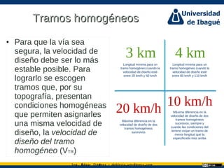 Ing. dgar Jim nez doblevia.wordpress.comÉ é ·
Tramos homogéneosTramos homogéneos
• Para que la vía sea
segura, la velocidad de
diseño debe ser lo más
estable posible. Para
lograrlo se escogen
tramos que, por su
topografía, presentan
condiciones homogéneas
que permiten asignarles
una misma velocidad de
diseño, la velocidad de
diseño del tramo
homogéneo (VTR)
3 km
Longitud mínima para un
tramo homogéneo cuando la
velocidad de diseño esté
entre 20 km/h y 50 km/h
4 km
Longitud mínima para un
tramo homogéneo cuando la
velocidad de diseño esté
entre 60 km/h y 110 km/h
20 km/h
Máxima diferencia en la
velocidad de diseño de dos
tramos homogéneos
sucesivos
10 km/h
Máxima diferencia en la
velocidad de diseño de dos
tramos homogéneos
sucesivos, siempre y
cuando las condiciones del
terreno exijan un tramo de
menor longitud que la
especificada más arriba
 