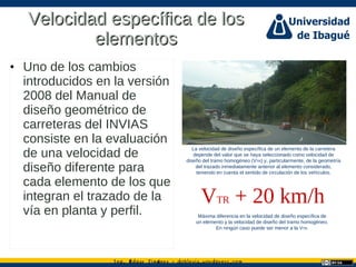 Ing. dgar Jim nez doblevia.wordpress.comÉ é ·
Velocidad específica de losVelocidad específica de los
elementoselementos
• Uno de los cambios
introducidos en la versión
2008 del Manual de
diseño geométrico de
carreteras del INVIAS
consiste en la evaluación
de una velocidad de
diseño diferente para
cada elemento de los que
integran el trazado de la
vía en planta y perfil.
La velocidad de diseño específica de un elemento de la carretera
depende del valor que se haya seleccionado como velocidad de
diseño del tramo homogéneo (VTR) y, particularmente, de la geometría
del trazado inmediatamente anterior al elemento considerado,
teniendo en cuenta el sentido de circulación de los vehículos.
VTR + 20 km/h
Máxima diferencia en la velocidad de diseño específica de
un elemento y la velocidad de diseño del tramo homogéneo.
En ningún caso puede ser menor a la VTR.
 