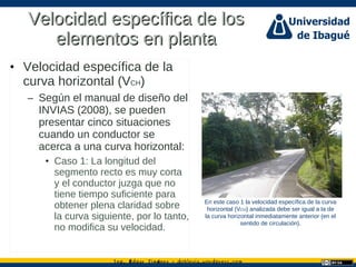 Ing. dgar Jim nez doblevia.wordpress.comÉ é ·
Velocidad específica de losVelocidad específica de los
elementos en plantaelementos en planta
• Velocidad específica de la
curva horizontal (VCH)
– Según el manual de diseño del
INVIAS (2008), se pueden
presentar cinco situaciones
cuando un conductor se
acerca a una curva horizontal:
• Caso 1: La longitud del
segmento recto es muy corta
y el conductor juzga que no
tiene tiempo suficiente para
obtener plena claridad sobre
la curva siguiente, por lo tanto,
no modifica su velocidad.
En este caso 1 la velocidad específica de la curva
horizontal (VCH) analizada debe ser igual a la de
la curva horizontal inmediatamente anterior (en el
sentido de circulación).
 