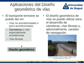 Ing. dgar Jim nez doblevia.wordpress.comÉ é ·
Aplicaciones del DiseñoAplicaciones del Diseño
geométrico de víasgeométrico de vías
• El transporte terrestre se
puede dar en:
– Vías no acondicionadas o
poco acondicionadas
– Carreteras o vías
especialmente
acondicionas
– Vías férreas
Diseño geométrico
• El diseño geométrico de
vías se puede utilizar para
el desarrollo de
carreteras, vías férreas y,
adicionalmente, canales
de navegación.
Construcción Doble calzada Girardot – Ibagué, tramo
variante de Chicoral. Tolima, CO.
 