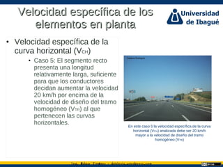 Ing. dgar Jim nez doblevia.wordpress.comÉ é ·
Velocidad específica de losVelocidad específica de los
elementos en plantaelementos en planta
• Velocidad específica de la
curva horizontal (VCH)
• Caso 5: El segmento recto
presenta una longitud
relativamente larga, suficiente
para que los conductores
decidan aumentar la velocidad
20 km/h por encima de la
velocidad de diseño del tramo
homogéneo (VTR) al que
pertenecen las curvas
horizontales. En este caso 5 la velocidad específica de la curva
horizontal (VCH) analizada debe ser 20 km/h
mayor a la velocidad de diseño del tramo
homogéneo (VTR)
Catalina Rodriguez
 