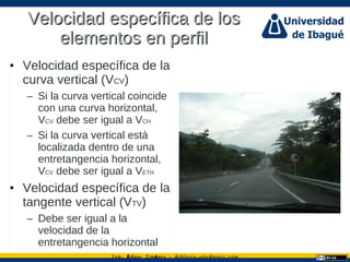 Ing. dgar Jim nez doblevia.wordpress.comÉ é ·
Velocidad específica de losVelocidad específica de los
elementos en perfilelementos en perfil
• Velocidad específica de la
curva vertical (VCV)
– Si la curva vertical coincide
con una curva horizontal,
VCV debe ser igual a VCH
– Si la curva vertical está
localizada dentro de una
entretangencia horizontal,
VCV debe ser igual a VETH
• Velocidad específica de la
tangente vertical (VTV)
– Debe ser igual a la
velocidad de la
entretangencia horizontal
 