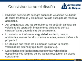 Ing. dgar Jim nez doblevia.wordpress.comÉ é ·
Consistencia en el diseñoConsistencia en el diseño
• El diseño consistente se logra cuando la velocidad de diseño
de todos los tramos y elementos ha sido escogida de manera
apropiada.
• Así se garantiza que los conductores no deberán cambiar su
velocidad de operación bruscamente obligados por las
características geométricas de la carretera.
• Lo anterior se traduce en seguridad, es decir, menos
accidentes, menos heridos, menos muertes, menos daños a la
propiedad.
• Lo ideal es que todos los elementos tuvieran la misma
velocidad de diseño (y que fuera igual a VTR).
• Los criterios explicados para escoger las velocidades
específicas y la longitud de los tramos resultan en un diseño
consistente.
 