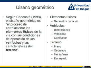 Ing. dgar Jim nez doblevia.wordpress.comÉ é ·
Diseño geométricoDiseño geométrico
• Según Chocontá (1998),
el diseño geométrico es
“el proceso de
correlacionar los
elementos físicos de la
vía con las condiciones
de operación de los
vehículos y las
características del
terreno”.
• Elementos físicos
– Geometría de la vía
• Vehículos
– Dimensiones
– Velocidad
– Conductor
• Terreno
– Plano
– Ondulado
– Montañoso
– Escarpado
 