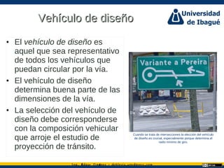 Ing. dgar Jim nez doblevia.wordpress.comÉ é ·
Vehículo de diseñoVehículo de diseño
• El vehículo de diseño es
aquel que sea representativo
de todos los vehículos que
puedan circular por la vía.
• El vehículo de diseño
determina buena parte de las
dimensiones de la vía.
• La selección del vehículo de
diseño debe corresponderse
con la composición vehicular
que arroje el estudio de
proyección de tránsito.
Cuando se trata de intersecciones la elección del vehículo
de diseño es crucial, especialmente porque determina el
radio mínimo de giro.
 