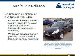 Ing. dgar Jim nez doblevia.wordpress.comÉ é ·
Vehículo de diseñoVehículo de diseño
• En Colombia se distinguen
dos tipos de vehículos:
– Vehículos livianos: Aquellos
con una capacidad de carga
menor a 5 toneladas
(automóviles, camionetas,
camperos).
– Vehículos pesados: Los que
puedan soportar más de 5
toneladas (buses y camiones).
Pese a que, en la mayoría de carreteras, los vehículos
ligeros son más numerosos que los pesados, es necesario
tener en cuenta estos últimos para determinar dimensiones
en la sección transversal de la vía. Los vehículos ligeros, en
cambio, suelen ser más determinantes en el diseño de
parqueaderos.
Catalina Rodriguez
 