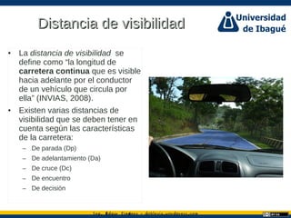 Ing. dgar Jim nez doblevia.wordpress.comÉ é ·
Distancia de visibilidadDistancia de visibilidad
• La distancia de visibilidad se
define como “la longitud de
carretera continua que es visible
hacia adelante por el conductor
de un vehículo que circula por
ella” (INVIAS, 2008).
• Existen varias distancias de
visibilidad que se deben tener en
cuenta según las características
de la carretera:
– De parada (Dp)
– De adelantamiento (Da)
– De cruce (Dc)
– De encuentro
– De decisión
 