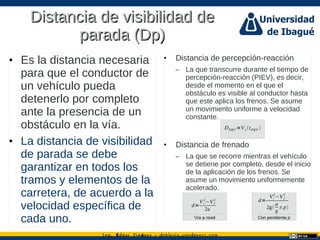 Ing. dgar Jim nez doblevia.wordpress.comÉ é ·
Distancia de visibilidad deDistancia de visibilidad de
parada (Dp)parada (Dp)
• Es la distancia necesaria
para que el conductor de
un vehículo pueda
detenerlo por completo
ante la presencia de un
obstáculo en la vía.
• La distancia de visibilidad
de parada se debe
garantizar en todos los
tramos y elementos de la
carretera, de acuerdo a la
velocidad específica de
cada uno.
• Distancia de percepción-reacción
– La que transcurre durante el tiempo de
percepción-reacción (PIEV), es decir,
desde el momento en el que el
obstáculo es visible al conductor hasta
que este aplica los frenos. Se asume
un movimiento uniforme a velocidad
constante.
• Distancia de frenado
– La que se recorre mientras el vehículo
se detiene por completo, desde el inicio
de la aplicación de los frenos. Se
asume un movimiento uniformemente
acelerado.
DPIEV =Ve tPIEV 
d=
V i
2
−V f
2
2a
Con pendiente p
d=
Vi
2
−V f
2
2g
a
g
±p
Vía a nivel
 