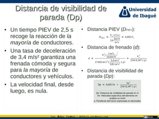 Ing. dgar Jim nez doblevia.wordpress.comÉ é ·
Distancia de visibilidad deDistancia de visibilidad de
parada (Dp)parada (Dp)
• Un tiempo PIEV de 2,5 s
recoge la reacción de la
mayoría de conductores.
• Una tasa de deceleración
de 3,4 m/s² garantiza una
frenada cómoda y segura
para la mayoría de
conductores y vehículos.
• La velocidad final, desde
luego, es nula.
• Distancia PIEV (DPIEV):
• Distancia de frenado (d):
• Distancia de visibilidad de
parada (Dp):
DPIEV =
V e2,5s
3,6
km/h
m/s
= 0,695V e
d =
V e
2

1m/s
3,6km/h

2
29,81m/s
2
[
3,4 m/s2
9,81m/s2 ±p]
=
V e
2
2540,347±p
Dp = 0,695Ve 
Ve2
2540,347±p
Dp: Distancia de visibilidad de parada en m
Ve: Velocidad específica del elemento en
análisis en km/h
p: Pendiente del tramo expresada en decimales
 