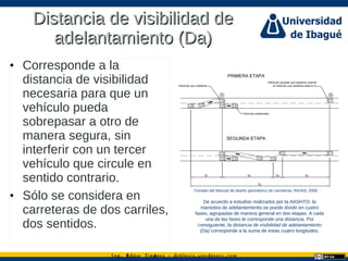 Ing. dgar Jim nez doblevia.wordpress.comÉ é ·
Distancia de visibilidad deDistancia de visibilidad de
adelantamiento (Da)adelantamiento (Da)
• Corresponde a la
distancia de visibilidad
necesaria para que un
vehículo pueda
sobrepasar a otro de
manera segura, sin
interferir con un tercer
vehículo que circule en
sentido contrario.
• Sólo se considera en
carreteras de dos carriles,
dos sentidos.
Tomado del Manual de diseño geométrico de carreteras, INVIAS, 2008.
De acuerdo a estudios realizados por la AASHTO, la
maniobra de adelantamiento se puede dividir en cuatro
fases, agrupadas de manera general en dos etapas. A cada
una de las fases le corresponde una distancia. Por
consiguiente, la distancia de visibilidad de adelantamiento
(Da) corresponde a la suma de estas cuatro longitudes.
 