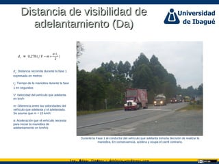 Ing. dgar Jim nez doblevia.wordpress.comÉ é ·
Distancia de visibilidad deDistancia de visibilidad de
adelantamiento (Da)adelantamiento (Da)
Durante la Fase 1 el conductor del vehículo que adelanta toma la decisión de realizar la
maniobra. En consecuencia, acelera y ocupa el carril contrario.
d1 = 0,278t1V −m
a⋅t1
2

d1
: Distancia recorrida durante la fase 1
expresada en metros
t1
: Tiempo de la maniobra durante la fase
1 en segundos
V: Velocidad del vehículo que adelanta
en km/h
m: Diferencia entre las velocidades del
vehículo que adelanta y el adelantado.
Se asume que m = 15 km/h
a: Aceleración que el vehículo necesita
para iniciar la maniobra de
adelantamiento en km/h/s
 