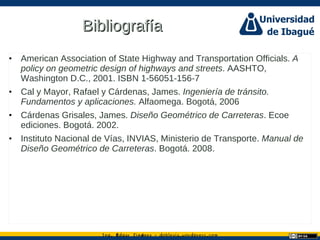 Ing. dgar Jim nez doblevia.wordpress.comÉ é ·
BibliografíaBibliografía
• American Association of State Highway and Transportation Officials. A
policy on geometric design of highways and streets. AASHTO,
Washington D.C., 2001. ISBN 1-56051-156-7
• Cal y Mayor, Rafael y Cárdenas, James. Ingeniería de tránsito.
Fundamentos y aplicaciones. Alfaomega. Bogotá, 2006
• Cárdenas Grisales, James. Diseño Geométrico de Carreteras. Ecoe
ediciones. Bogotá. 2002.
• Instituto Nacional de Vías, INVIAS, Ministerio de Transporte. Manual de
Diseño Geométrico de Carreteras. Bogotá. 2008.
 