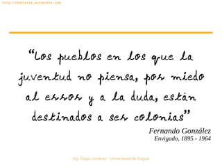   Ing. Édgar Jiménez ∙ Universidad de Ibagué
http://doblevia.wordpress.com
“Los pueblos en los que la
juventud no piensa, por miedo
al error y a la duda, están
destinados a ser colonias”
Fernando González
Envigado, 1895 - 1964
 