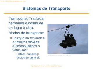   Ing. Édgar Jiménez ∙ Universidad de Ibagué
http://doblevia.wordpress.com
Sistemas de TransporteSistemas de Transporte
Transporte: Trasladar 
personas o cosas de 
un lugar a otro.
Modos de transporte:
✱ Los que no recurren a 
artefactos móviles 
autopropulsados o 
vehículos:
✲ Cables, canales y 
ductos en general.
© Todos los derechos reservados. Mario Casas. 2004
 