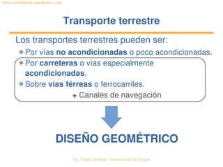   Ing. Édgar Jiménez ∙ Universidad de Ibagué
http://doblevia.wordpress.com
Transporte terrestreTransporte terrestre
Los transportes terrestres pueden ser:
✱ Por vías no acondicionadas o poco acondicionadas.
✱ Por carreteras o vías especialmente 
acondicionadas.
✱ Sobre vías férreas o ferrocarriles.
+ Canales de navegación
DISEÑO GEOMÉTRICODISEÑO GEOMÉTRICO
 