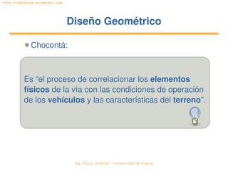   Ing. Édgar Jiménez ∙ Universidad de Ibagué
http://doblevia.wordpress.com
Diseño GeométricoDiseño Geométrico
✱ Chocontá:
Es “el proceso de correlacionar los elementos
físicos de la vía con las condiciones de operación
de los vehículos y las características del terreno”.
 
