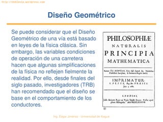   Ing. Édgar Jiménez ∙ Universidad de Ibagué
http://doblevia.wordpress.com
Diseño GeométricoDiseño Geométrico
Se puede considerar que el Diseño 
Geométrico de una vía está basado 
en leyes de la física clásica. Sin 
embargo, las variables condiciones 
de operación de una carretera 
hacen que algunas simplificaciones 
de la física no reflejen fielmente la 
realidad. Por ello, desde finales del 
siglo pasado, investigadores (TRB) 
han recomendado que el diseño se 
base en el comportamiento de los 
conductores.
 