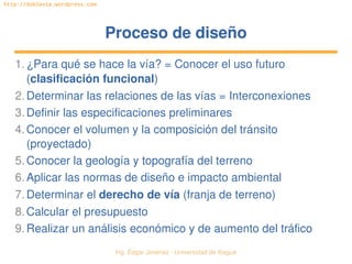   Ing. Édgar Jiménez ∙ Universidad de Ibagué
http://doblevia.wordpress.com
Proceso de diseñoProceso de diseño
1.¿Para qué se hace la vía? = Conocer el uso futuro 
(clasificación funcional)
2.Determinar las relaciones de las vías = Interconexiones
3.Definir las especificaciones preliminares
4.Conocer el volumen y la composición del tránsito 
(proyectado)
5.Conocer la geología y topografía del terreno
6.Aplicar las normas de diseño e impacto ambiental
7.Determinar el derecho de vía (franja de terreno)
8.Calcular el presupuesto
9.Realizar un análisis económico y de aumento del tráfico
 