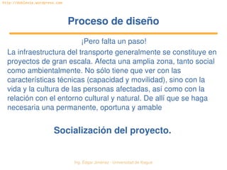   Ing. Édgar Jiménez ∙ Universidad de Ibagué
http://doblevia.wordpress.com
Proceso de diseñoProceso de diseño
¡Pero falta un paso!
La infraestructura del transporte generalmente se constituye en 
proyectos de gran escala. Afecta una amplia zona, tanto social 
como ambientalmente. No sólo tiene que ver con las 
características técnicas (capacidad y movilidad), sino con la 
vida y la cultura de las personas afectadas, así como con la 
relación con el entorno cultural y natural. De allí que se haga 
necesaria una permanente, oportuna y amable
Socialización del proyecto.
 