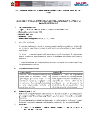 GÍA CON DOCENTES DE AULA DE PRIMERO Y SEGUNDO GRADOS DE LAS I.E. 82005, 821228 Y
82011
EL PROCESO DE RETROALIMENTACIÓN EN LA SESIÓN DE APRENDIZAJE EN EL MARCO DE LA
EVALUACIÓN FORMATIVA
I. DATOS INFORMATIVOS:
1.1. Lugar : I.E. N° 82005 “ MIGUEL IGLESIAS” AvenidaChanchamayo1603
1.2. Fecha: 28 de setiembre del 2016
1.3. Horario: 4 a 6 p.m.
1.4. Duración: 2 horas
1.5. Institucionesparticipantes: 82005, 82011, 821228
II. Necesidad priorizada:
Se ha evidenciadoque lamayoría de los docentesacompañadosno realizano lo hacende
unaforma muysuperficial,laretroalimentaciónconlosestudiantesdurante lassesionesde
aprendizaje.
Por lo que es necesidad impostergable que se determine la importancia de este aspecto
durante la sesión de aprendizaje como proceso generador de aprendizajes significativos y
duraderos.
Es importante señalar que los docentes no proponen estrategias de retroalimentaciónen
sus sesiones de aprendizaje.
III. Competenciay desempeño:
COMPETENCIA DESEMPEÑO
Planifica la enseñanza de forma colegiada
garantizando la coherencia entre los
aprendizajes que quiere lograr en sus
estudiantes, el proceso pedagógico, el uso
de los recursos disponibles y la evaluación,
en una programación curricular en
permanente revisión.
Desempeño 4. Elabora la programación
curricular analizandoconsus compañerosel
planmás pertinente ala realidadde suaula,
articulando de manera coherente los
aprendizajes que se promueven, las
características de los estudiantes y las
estrategias y medios seleccionados.
IV. PROPÓSITOS DE LA GÍA:
 Determinarlaimportanciade laretroalimentación durante lasesión de aprendizaje como
procesogeneradorde aprendizajessignificativosyduraderos,en el marcode laevaluación
formativa.
 Proponerestrategias de retroalimentación, para su implementación pertinente afin que
influencia en los procesos de aprendizaje de los estudiantes del tercer ciclo de EBR.
V. RECURSOS:
 Texto“ l a i m p o r t a n c i a d e l a r e t r o a l i m e n t a c i ó n e n l o s p r o c e
s o s d e e v a l u a c i ó n”.
 