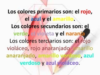Los colores primarios son: el rojo, el azul y el amarillo.Los colores secundarios son: el verde, el violeta y el naranja.Los colores terciarios son: el rojo violáceo, rojo anaranjado, amarillo anaranjado, amarillo verdoso, azul verdoso y azul violáceo. 