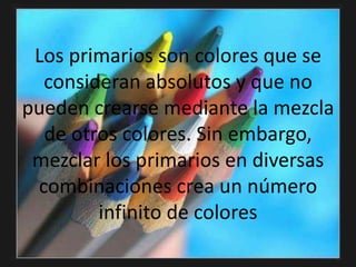 Los primarios son colores que se consideran absolutos y que no pueden crearse mediante la mezcla de otros colores. Sin embargo, mezclar los primarios en diversas combinaciones crea un número infinito de colores