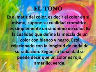 EL TONOEs el matiz del color, es decir el color en sí mismo, supone su cualidad cromática, es simplemente un sinónimo de color. Es la cualidad que define la mezcla de un color con blanco y negro. Está relacionado con la longitud de onda de su radiación. Según su tonalidad se puede decir que un color es rojo, amarillo, verde.