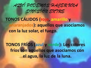 AQUÍ PODEMOS HACER UNA DIVISIÓN ENTRETONOS CÁLIDOS (rojo, amarillo y anaranjados): aquellos que asociamos con la luz solar, el fuego.TONOS FRÍOS (azul y verde): Los colores fríos son aquellos que asociamos con el agua, la luz de la luna.