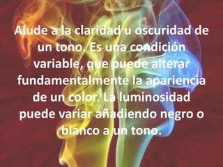 Alude a la claridad u oscuridad de un tono. Es una condición variable, que puede alterar fundamentalmente la apariencia de un color. La luminosidad puede variar añadiendo negro o blanco a un tono.
