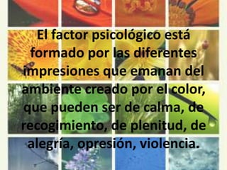 El factor psicológico está formado por las diferentes impresiones que emanan del ambiente creado por el color, que pueden ser de calma, de recogimiento, de plenitud, de alegría, opresión, violencia.