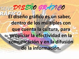 DISEÑO GRÁFICOEl diseño gráfico es un saber, dentro de los múltiples con que cuenta la cultura, para propiciar la efectividad en la comunicación y en la difusión de la información. 