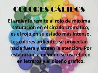 COLORES CÁLIDOSEl ardiente remite al rojo de máxima saturación en el círculo cromático; es el rojo en su estado más intenso.Los colores ardientes se proyectan hacia fuera y atraen la atención. Por esta razón, a menudo se usa el rojo en letreros y el diseño gráfico.