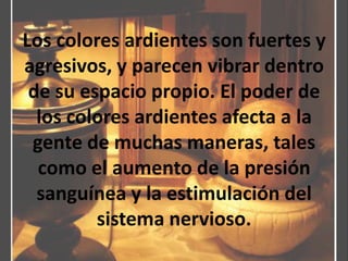 Los colores ardientes son fuertes y agresivos, y parecen vibrar dentro de su espacio propio. El poder de los colores ardientes afecta a la gente de muchas maneras, tales como el aumento de la presión sanguínea y la estimulación del sistema nervioso.