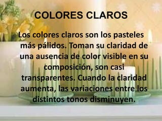 COLORES CLAROS Los colores claros son los pasteles más pálidos. Toman su claridad de una ausencia de color visible en su composición, son casi transparentes. Cuando la claridad aumenta, las variaciones entre los distintos tonos disminuyen.
