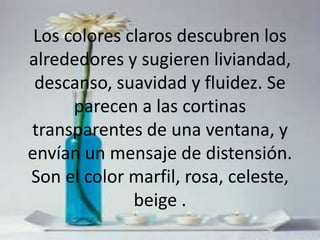 Los colores claros descubren los alrededores y sugieren liviandad, descanso, suavidad y fluidez. Se parecen a las cortinas transparentes de una ventana, y envían un mensaje de distensión. Son el color marfil, rosa, celeste, beige .